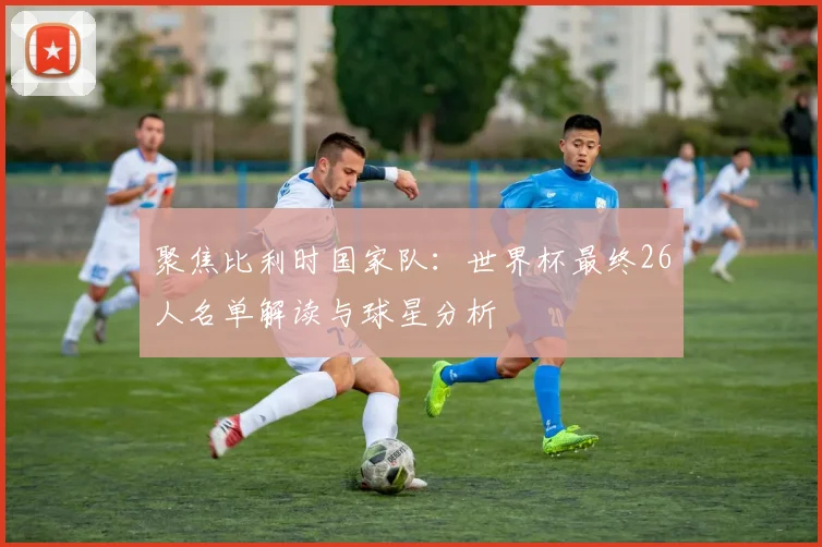 聚焦比利时国家队:世界杯最终26人名单解读与球星分析