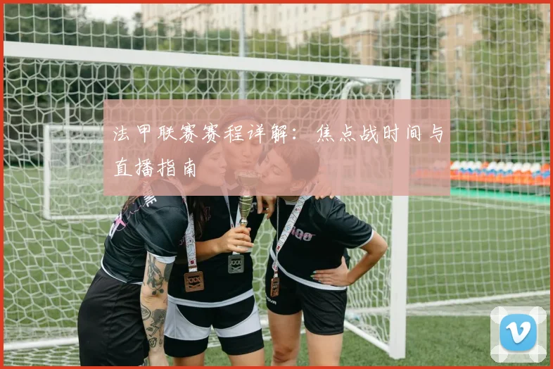 法甲联赛赛程详解:焦点战时间与直播指南